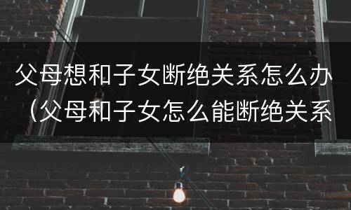 父母想和子女断绝关系怎么办（父母和子女怎么能断绝关系?）
