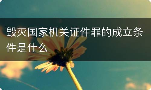 毁灭国家机关证件罪的成立条件是什么