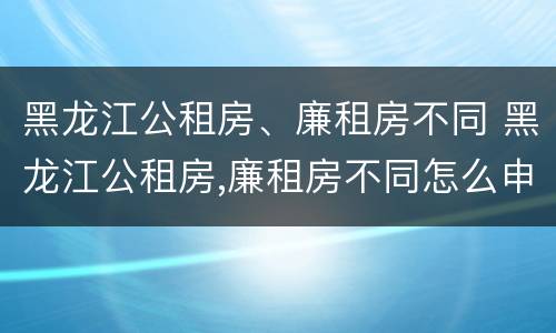 黑龙江公租房、廉租房不同 黑龙江公租房,廉租房不同怎么申请