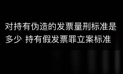 对持有伪造的发票量刑标准是多少 持有假发票罪立案标准