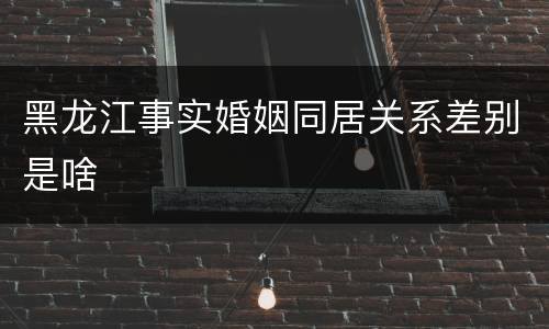 黑龙江事实婚姻同居关系差别是啥