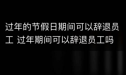 过年的节假日期间可以辞退员工 过年期间可以辞退员工吗