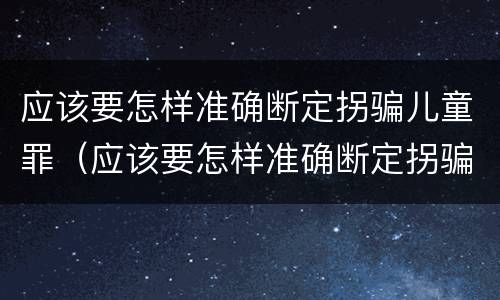 应该要怎样准确断定拐骗儿童罪（应该要怎样准确断定拐骗儿童罪行为）