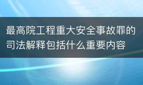 最高院工程重大安全事故罪的司法解释包括什么重要内容
