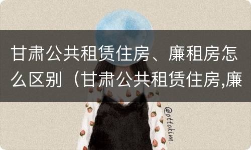 甘肃公共租赁住房、廉租房怎么区别（甘肃公共租赁住房,廉租房怎么区别呢）