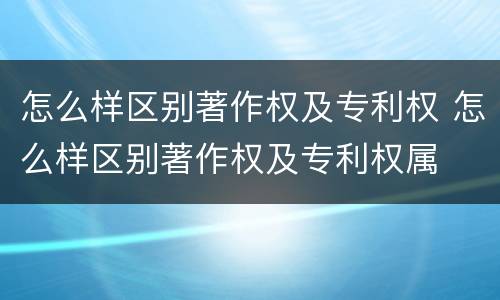 怎么样区别著作权及专利权 怎么样区别著作权及专利权属