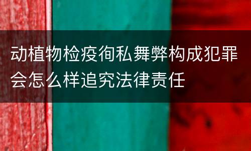动植物检疫徇私舞弊构成犯罪会怎么样追究法律责任