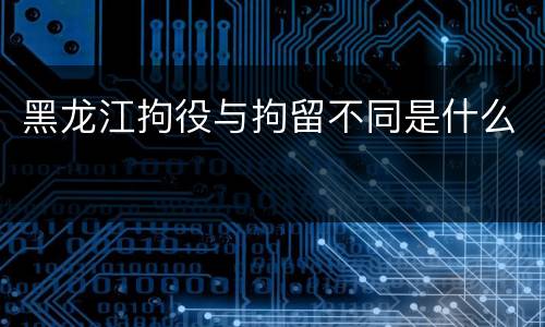 黑龙江拘役与拘留不同是什么