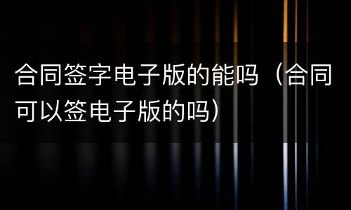 合同签字电子版的能吗（合同可以签电子版的吗）