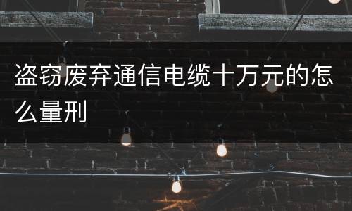 盗窃废弃通信电缆十万元的怎么量刑