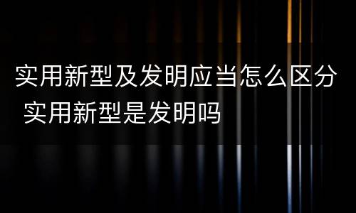 实用新型及发明应当怎么区分 实用新型是发明吗