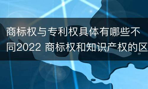 商标权与专利权具体有哪些不同2022 商标权和知识产权的区别