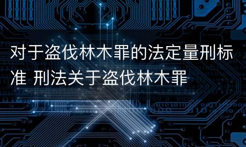 对于盗伐林木罪的法定量刑标准 刑法关于盗伐林木罪