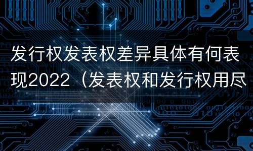 发行权发表权差异具体有何表现2022（发表权和发行权用尽区别）