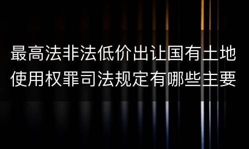 最高法非法低价出让国有土地使用权罪司法规定有哪些主要内容