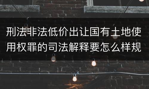 刑法非法低价出让国有土地使用权罪的司法解释要怎么样规定