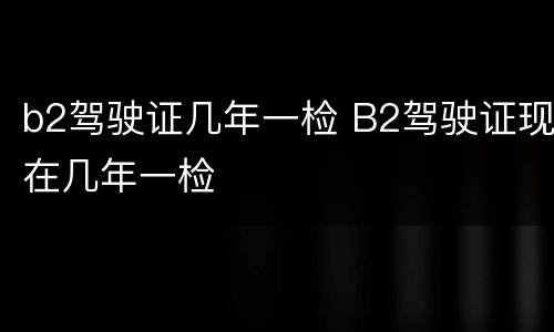 b2驾驶证几年一检 B2驾驶证现在几年一检