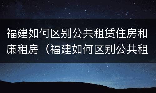 福建如何区别公共租赁住房和廉租房（福建如何区别公共租赁住房和廉租房呢）