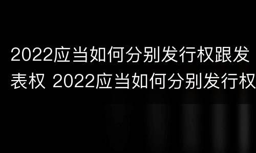 2022应当如何分别发行权跟发表权 2022应当如何分别发行权跟发表权呢