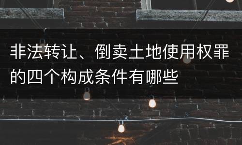 非法转让、倒卖土地使用权罪的四个构成条件有哪些