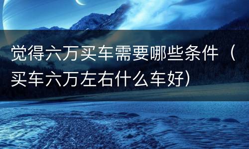 觉得六万买车需要哪些条件（买车六万左右什么车好）
