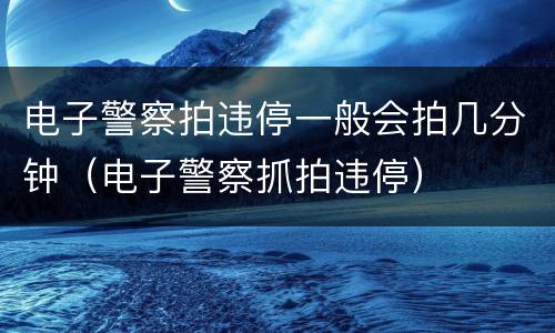 电子警察拍违停一般会拍几分钟（电子警察抓拍违停）
