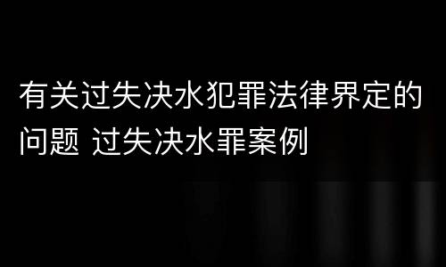 有关过失决水犯罪法律界定的问题 过失决水罪案例