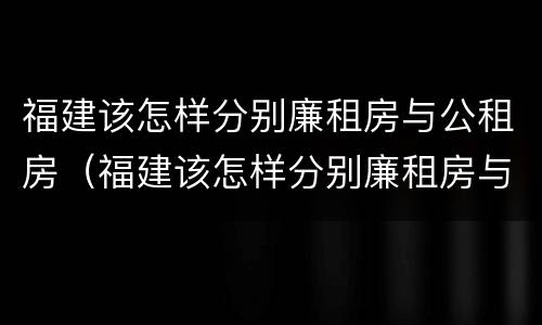 福建该怎样分别廉租房与公租房（福建该怎样分别廉租房与公租房呢）