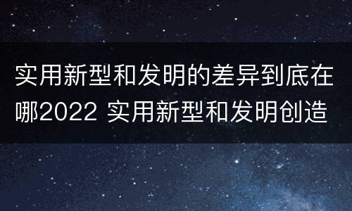 实用新型和发明的差异到底在哪2022 实用新型和发明创造