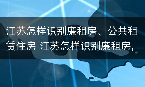江苏怎样识别廉租房、公共租赁住房 江苏怎样识别廉租房,公共租赁住房的标准
