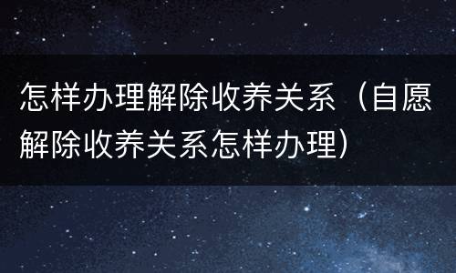 怎样办理解除收养关系（自愿解除收养关系怎样办理）