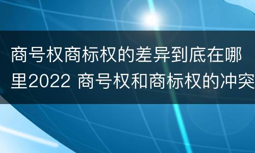商号权商标权的差异到底在哪里2022 商号权和商标权的冲突和解决