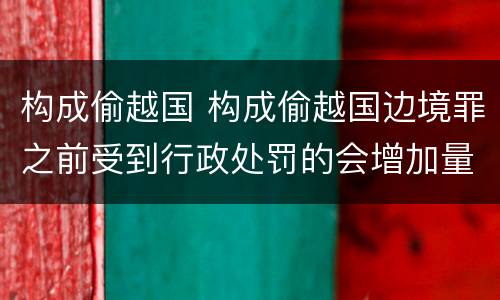 构成偷越国 构成偷越国边境罪之前受到行政处罚的会增加量刑吗