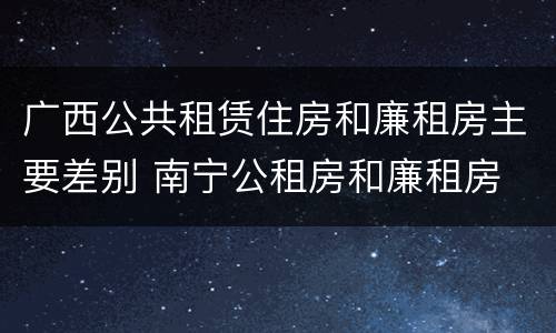 广西公共租赁住房和廉租房主要差别 南宁公租房和廉租房