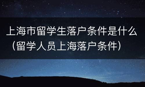 上海市留学生落户条件是什么（留学人员上海落户条件）
