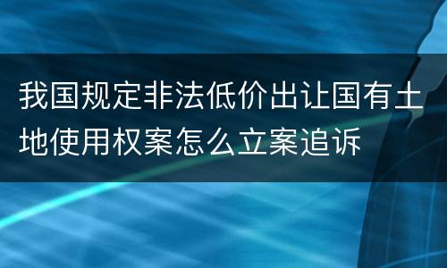 我国规定非法低价出让国有土地使用权案怎么立案追诉
