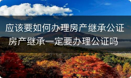 应该要如何办理房产继承公证 房产继承一定要办理公证吗