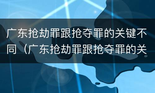 广东抢劫罪跟抢夺罪的关键不同（广东抢劫罪跟抢夺罪的关键不同之处）