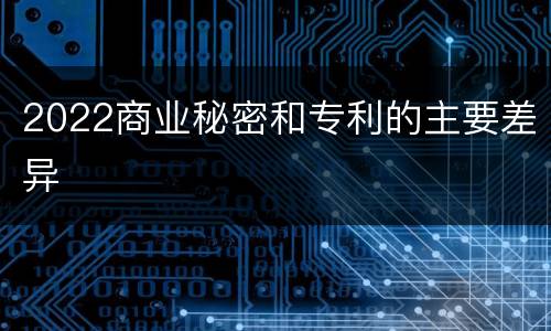 2022商业秘密和专利的主要差异