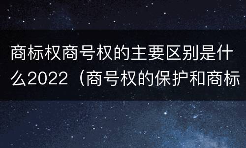 商标权商号权的主要区别是什么2022（商号权的保护和商标权的保护一样是全国性范围的）