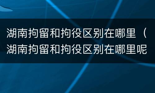 湖南拘留和拘役区别在哪里（湖南拘留和拘役区别在哪里呢）