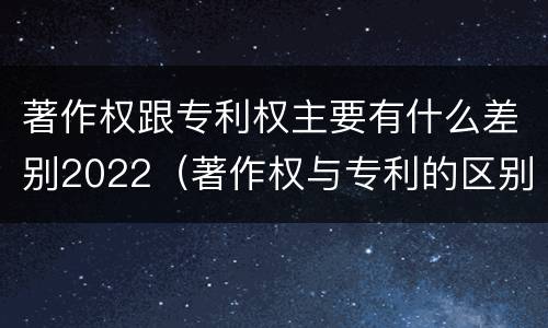 著作权跟专利权主要有什么差别2022（著作权与专利的区别）