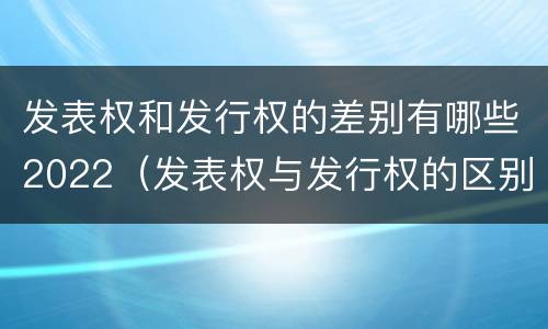 发表权和发行权的差别有哪些2022（发表权与发行权的区别）