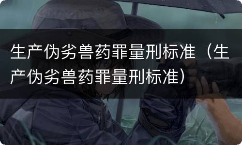 生产伪劣兽药罪量刑标准（生产伪劣兽药罪量刑标准）