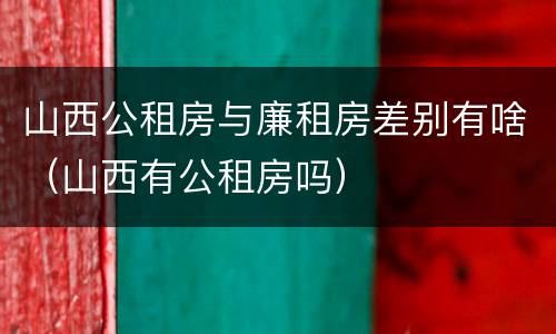 山西公租房与廉租房差别有啥（山西有公租房吗）