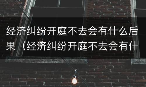 经济纠纷开庭不去会有什么后果（经济纠纷开庭不去会有什么后果吗）