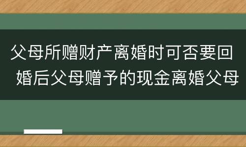 父母所赠财产离婚时可否要回 婚后父母赠予的现金离婚父母能要回吗