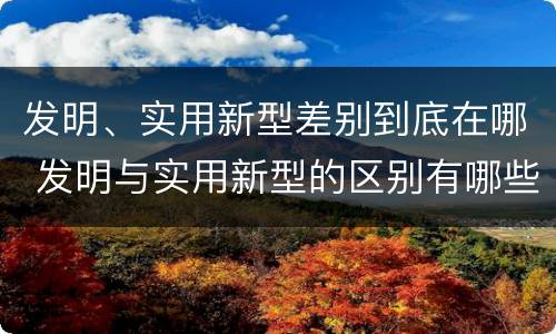 发明、实用新型差别到底在哪 发明与实用新型的区别有哪些