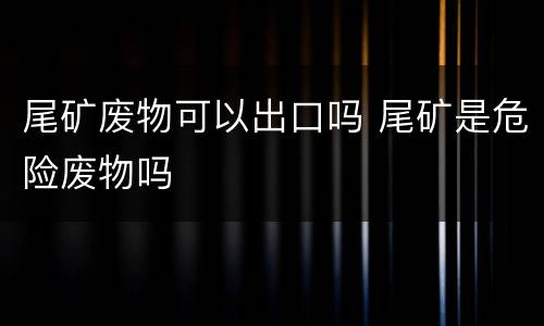 尾矿废物可以出口吗 尾矿是危险废物吗
