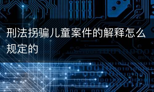 刑法拐骗儿童案件的解释怎么规定的